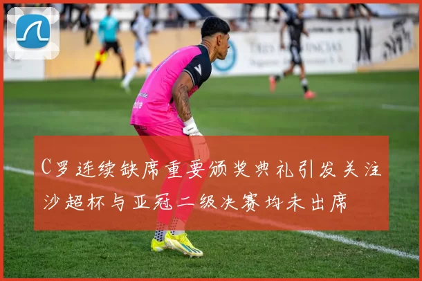 C罗连续缺席重要颁奖典礼引发关注沙超杯与亚冠二级决赛均未出席