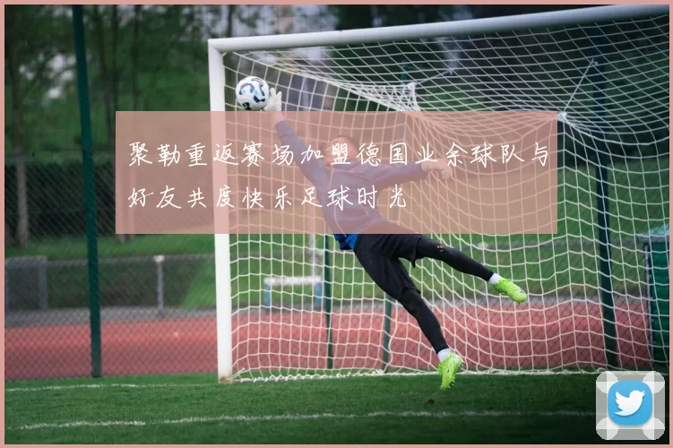 聚勒重返赛场加盟德国业余球队与好友共度快乐足球时光