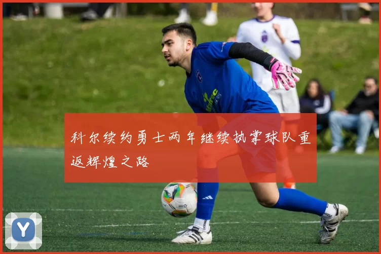 科尔续约勇士两年继续执掌球队重返辉煌之路