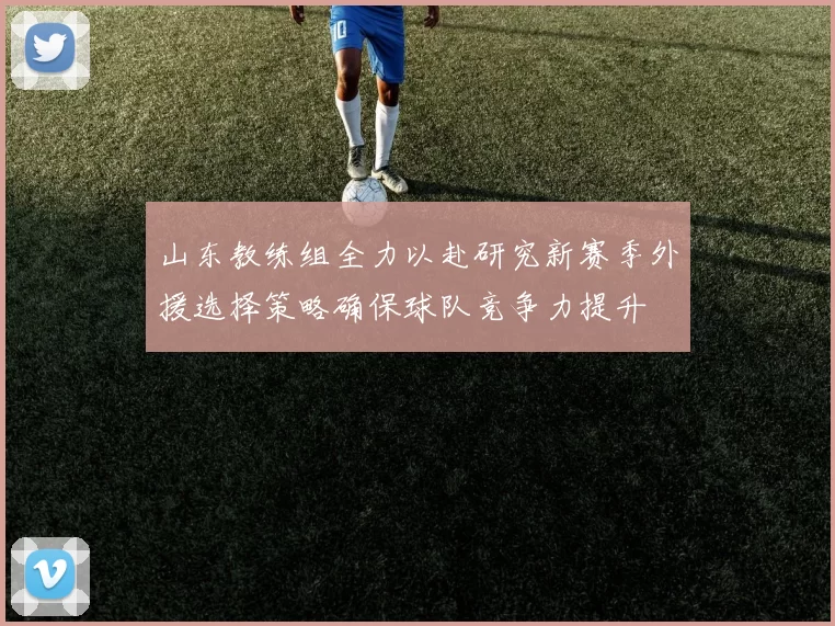 山东教练组全力以赴研究新赛季外援选择策略确保球队竞争力提升