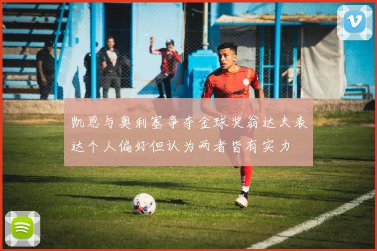 凯恩与奥利塞争夺金球奖翁达夫表达个人偏好但认为两者皆有实力