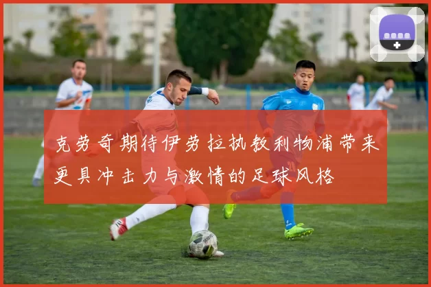 克劳奇期待伊劳拉执教利物浦带来更具冲击力与激情的足球风格