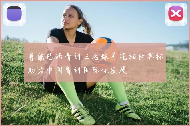 鲁能巴西青训三名球员亮相世界杯助力中国青训国际化发展