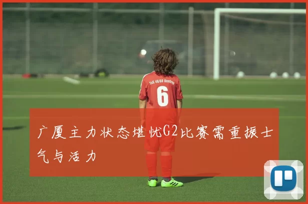 广厦主力状态堪忧G2比赛需重振士气与活力