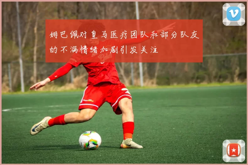姆巴佩对皇马医疗团队和部分队友的不满情绪加剧引发关注
