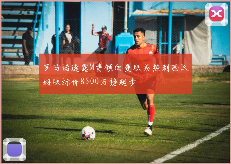 罗马诺透露M费倾向曼联或热刺西汉姆联标价8500万镑起步