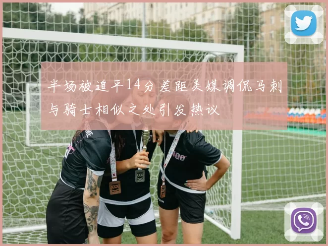 半场被追平14分差距美媒调侃马刺与骑士相似之处引发热议