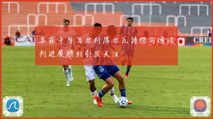 本菲卡与马尔科席尔瓦持续沟通谈判进展顺利引发关注