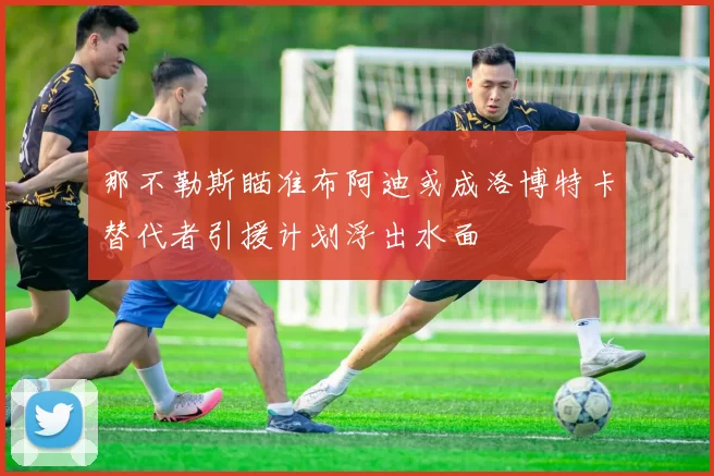 那不勒斯瞄准布阿迪或成洛博特卡替代者引援计划浮出水面
